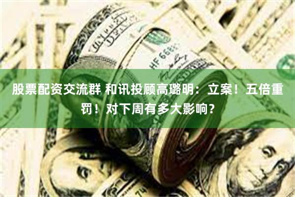 股票配资交流群 和讯投顾高璐明：立案！五倍重罚！对下周有多大影响？