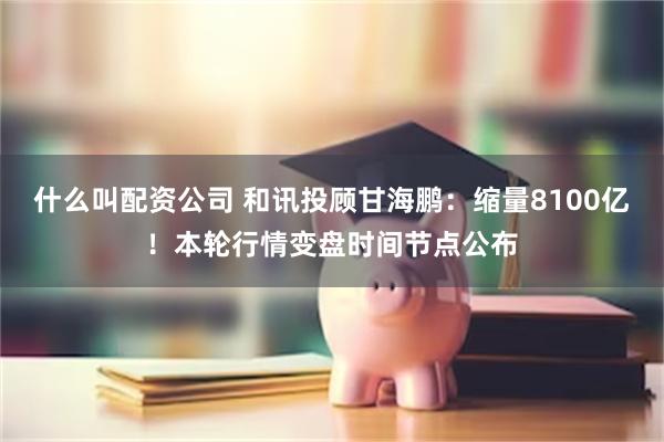 什么叫配资公司 和讯投顾甘海鹏：缩量8100亿！本轮行情变盘时间节点公布