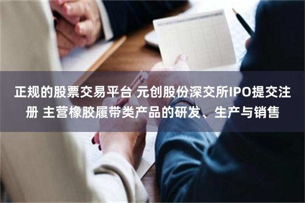 正规的股票交易平台 元创股份深交所IPO提交注册 主营橡胶履带类产品的研发、生产与销售