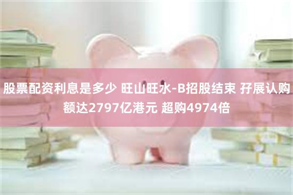 股票配资利息是多少 旺山旺水-B招股结束 孖展认购额达2797亿港元 超购4974倍