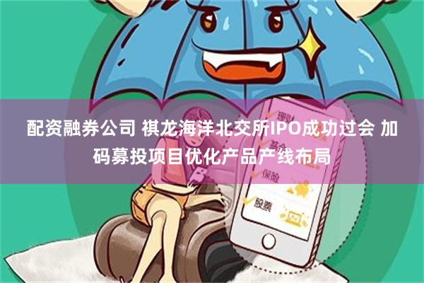 配资融券公司 祺龙海洋北交所IPO成功过会 加码募投项目优化产品产线布局