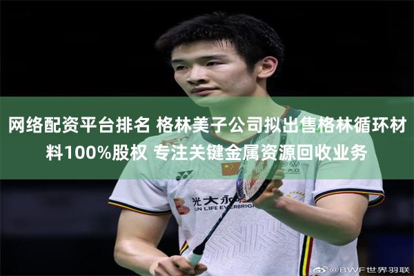 网络配资平台排名 格林美子公司拟出售格林循环材料100%股权 专注关键金属资源回收业务