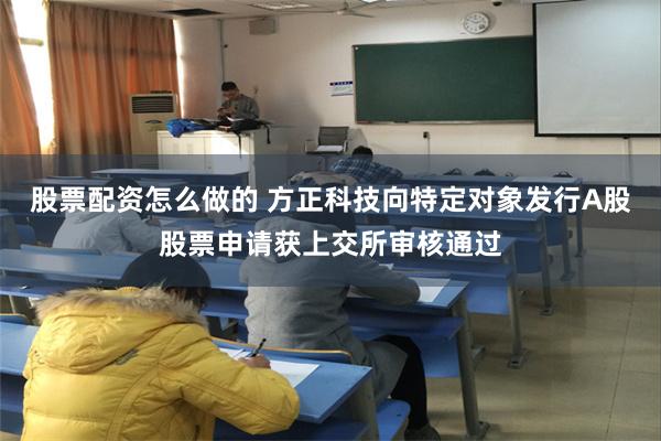 股票配资怎么做的 方正科技向特定对象发行A股股票申请获上交所审核通过