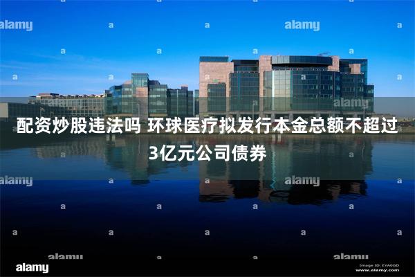 配资炒股违法吗 环球医疗拟发行本金总额不超过3亿元公司债券