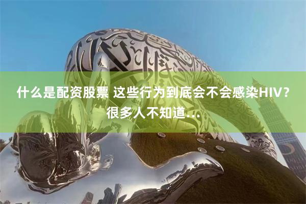 什么是配资股票 这些行为到底会不会感染HIV？很多人不知道…