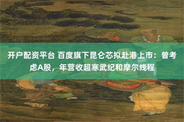 开户配资平台 百度旗下昆仑芯拟赴港上市：曾考虑A股，年营收超寒武纪和摩尔线程