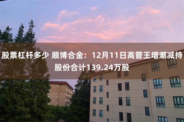 股票杠杆多少 顺博合金：12月11日高管王增潮减持股份合计139.24万股