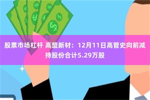 股票市场杠杆 高盟新材：12月11日高管史向前减持股份合计5.29万股