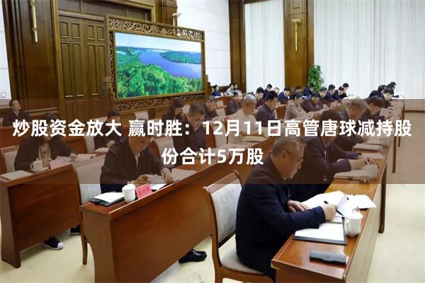 炒股资金放大 赢时胜：12月11日高管唐球减持股份合计5万股