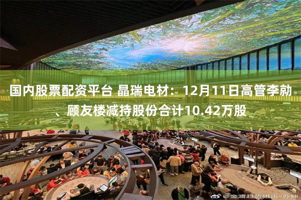 国内股票配资平台 晶瑞电材：12月11日高管李勍、顾友楼减持股份合计10.42万股