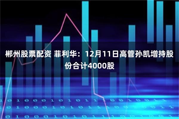 郴州股票配资 菲利华：12月11日高管孙凯增持股份合计4000股