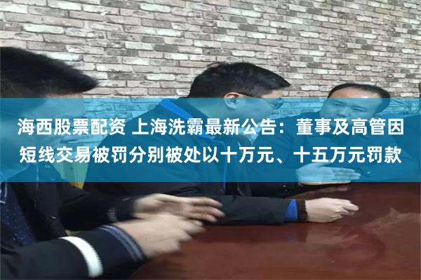 海西股票配资 上海洗霸最新公告：董事及高管因短线交易被罚分别被处以十万元、十五万元罚款