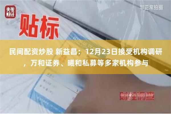 民间配资炒股 新益昌：12月23日接受机构调研，万和证券、曦和私募等多家机构参与
