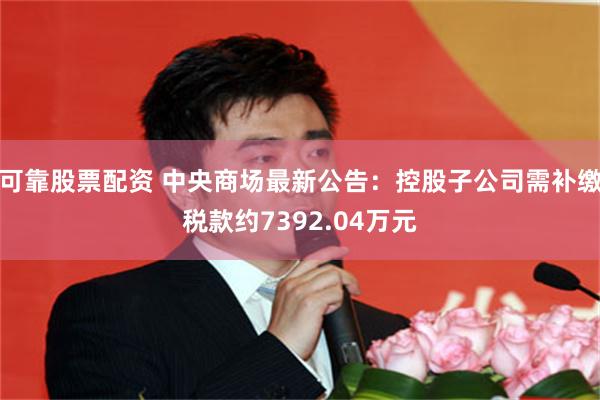 可靠股票配资 中央商场最新公告：控股子公司需补缴税款约7392.04万元