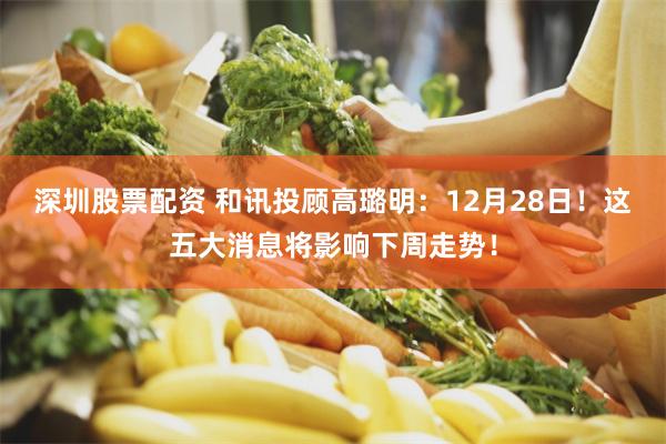 深圳股票配资 和讯投顾高璐明：12月28日！这五大消息将影响下周走势！