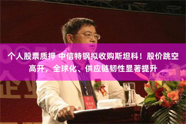 个人股票质押 中信特钢拟收购斯坦科！股价跳空高开，全球化、供应链韧性显著提升