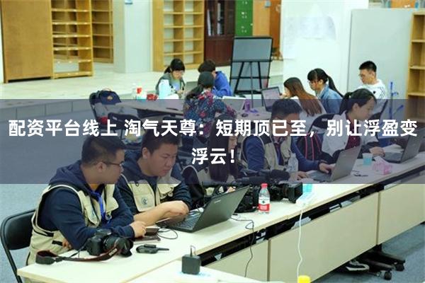 配资平台线上 淘气天尊：短期顶已至，别让浮盈变浮云！