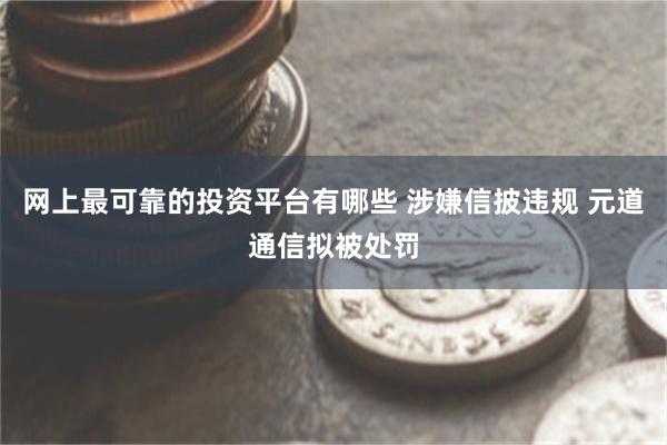 网上最可靠的投资平台有哪些 涉嫌信披违规 元道通信拟被处罚