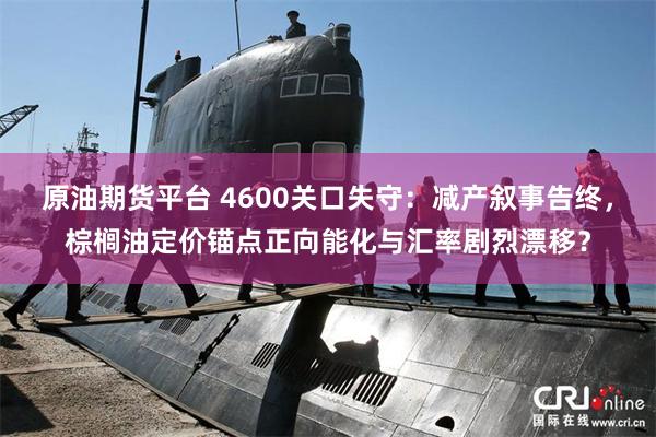 原油期货平台 4600关口失守：减产叙事告终，棕榈油定价锚点正向能化与汇率剧烈漂移？