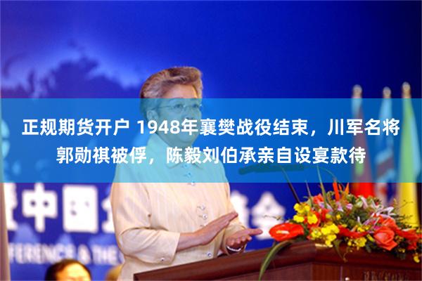 正规期货开户 1948年襄樊战役结束，川军名将郭勋祺被俘，陈毅刘伯承亲自设宴款待