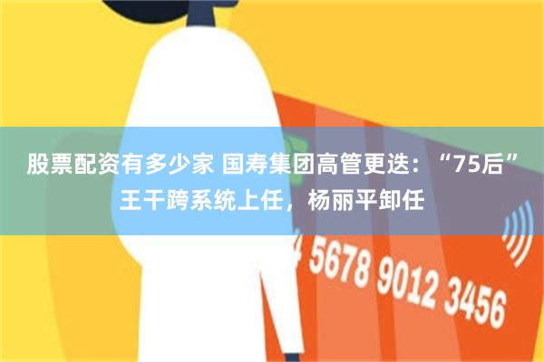 股票配资有多少家 国寿集团高管更迭：“75后”王干跨系统上任，杨丽平卸任