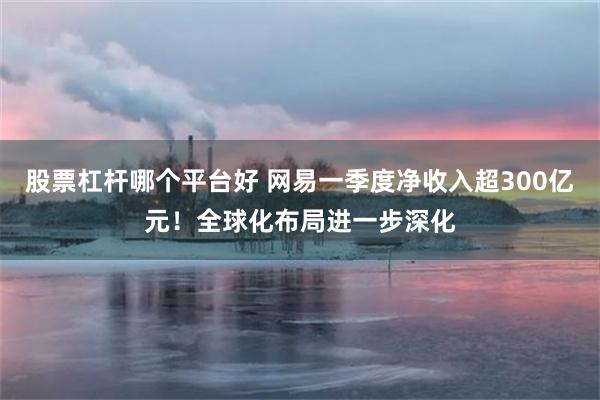 股票杠杆哪个平台好 网易一季度净收入超300亿元！全球化布局进一步深化