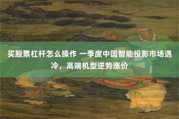 买股票杠杆怎么操作 一季度中国智能投影市场遇冷，高端机型逆势涨价