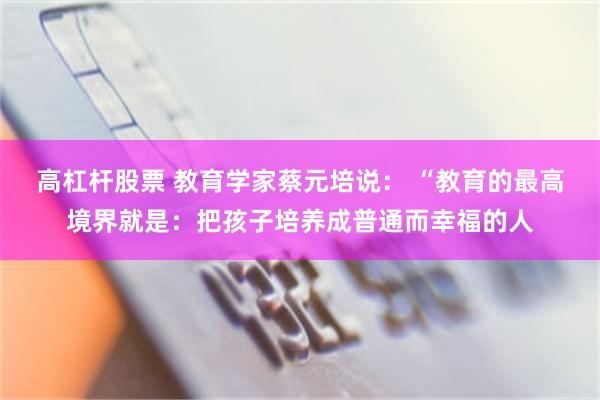 高杠杆股票 教育学家蔡元培说： “教育的最高境界就是：把孩子培养成普通而幸福的人