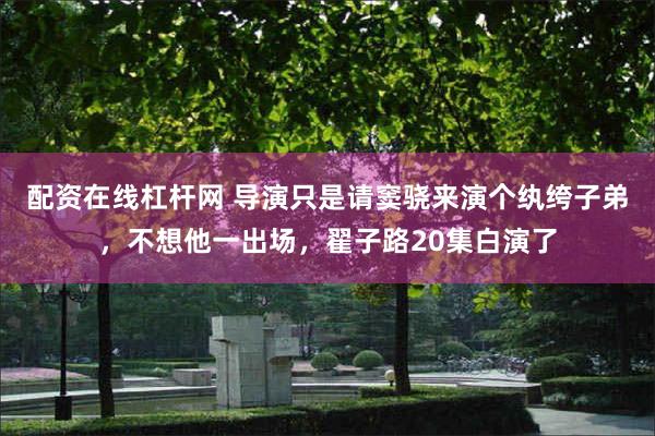 配资在线杠杆网 导演只是请窦骁来演个纨绔子弟，不想他一出场，翟子路20集白演了