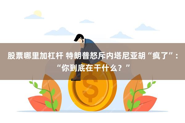 股票哪里加杠杆 特朗普怒斥内塔尼亚胡“疯了”：“你到底在干什么？”
