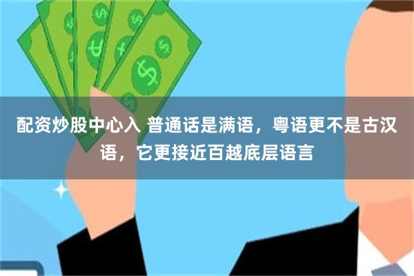 配资炒股中心入 普通话是满语，粤语更不是古汉语，它更接近百越底层语言