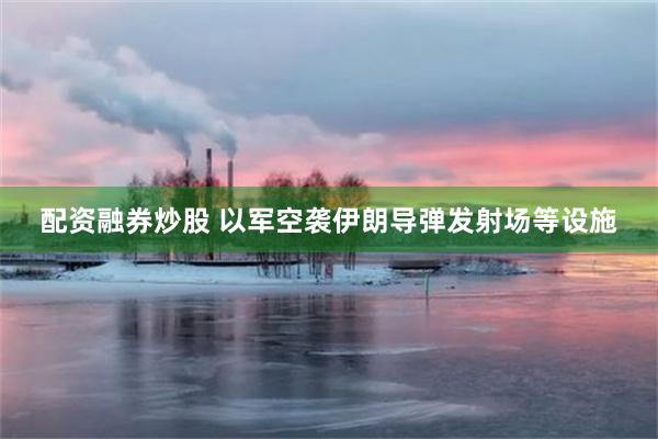 配资融券炒股 以军空袭伊朗导弹发射场等设施