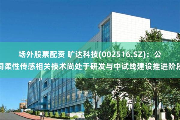 场外股票配资 旷达科技(002516.SZ)：公司柔性传感相关技术尚处于研发与中试线建设推进阶段