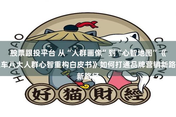 股票跟投平台 从“人群画像”到“心智地图”《汽车八大人群心智重构白皮书》如何打通品牌营销新路径