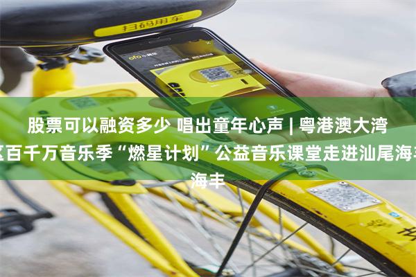 股票可以融资多少 唱出童年心声 | 粤港澳大湾区百千万音乐季“燃星计划”公益音乐课堂走进汕尾海丰