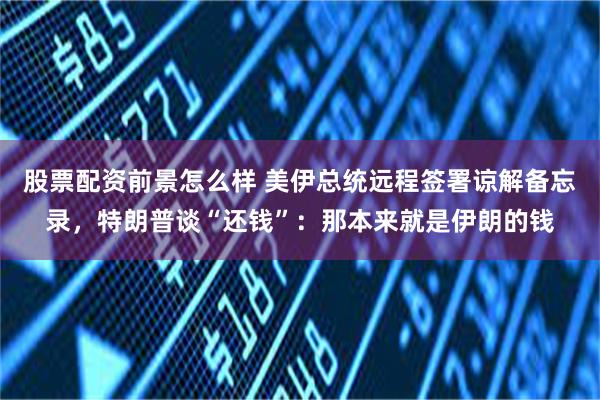 股票配资前景怎么样 美伊总统远程签署谅解备忘录，特朗普谈“还钱”：那本来就是伊朗的钱