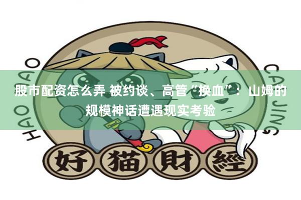股市配资怎么弄 被约谈、高管“换血”：山姆的规模神话遭遇现实考验