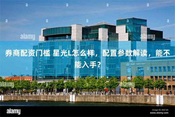 券商配资门槛 星光L怎么样，配置参数解读，能不能入手？