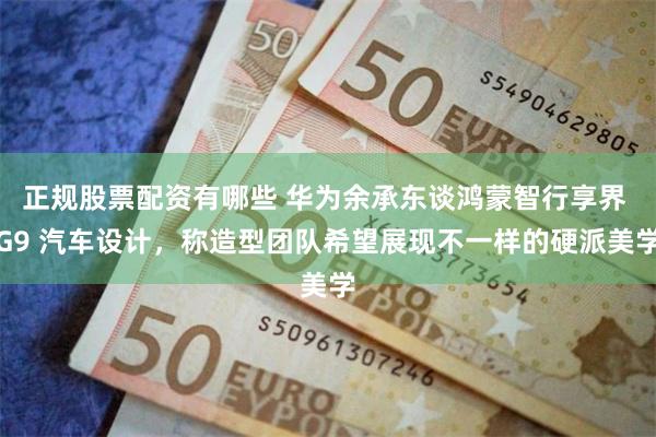正规股票配资有哪些 华为余承东谈鸿蒙智行享界 G9 汽车设计，称造型团队希望展现不一样的硬派美学