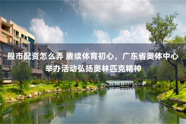 股市配资怎么弄 赓续体育初心，广东省奥体中心举办活动弘扬奥林匹克精神