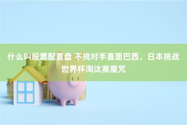 什么叫股票配置盘 不挑对手直面巴西，日本挑战世界杯淘汰赛魔咒