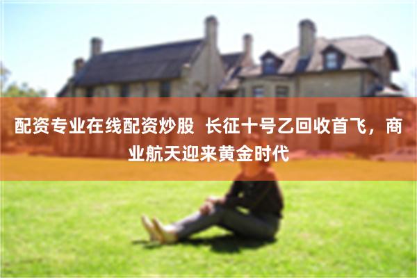 配资专业在线配资炒股 长征十号乙回收首飞,商业航天迎来黄金时代