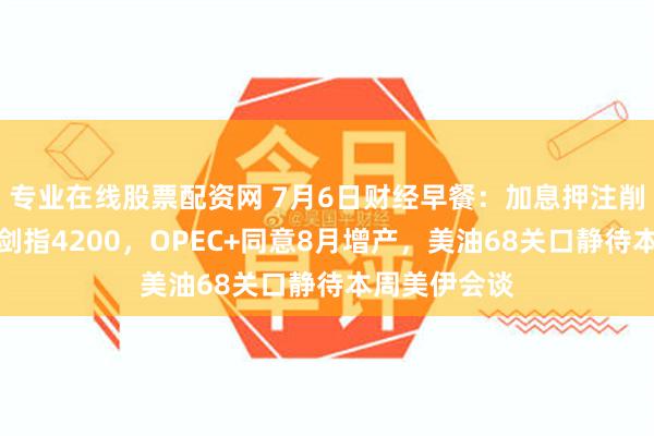 专业在线股票配资网 7月6日财经早餐:加息押注削弱推动金价剑指4200,OPEC+同意8月增产,美油68关口静待本周美伊会谈