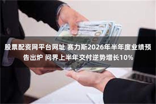 股票配资网平台网址 赛力斯2026年半年度业绩预告出炉 问界上半年交付逆势增长10%