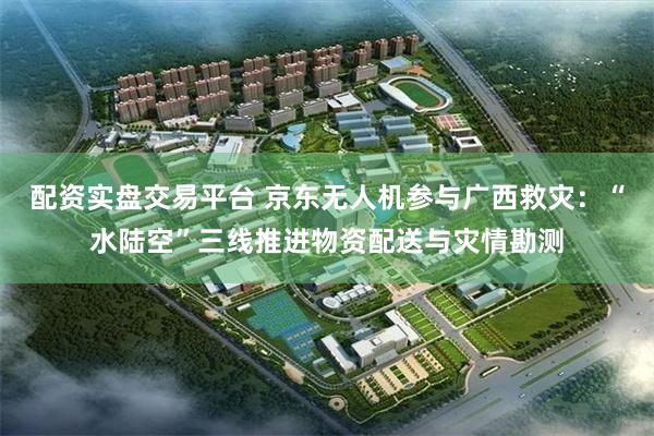 配资实盘交易平台 京东无人机参与广西救灾:“水陆空”三线推进物资配送与灾情勘测