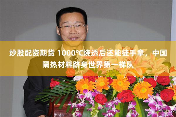炒股配资期货 1000℃烧透后还能徒手拿，中国隔热材料跻身世界第一梯队