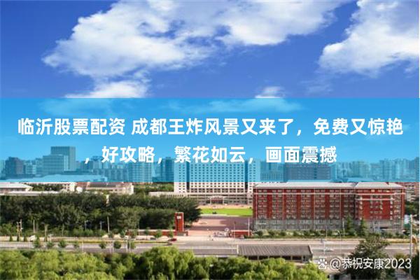 临沂股票配资 成都王炸风景又来了，免费又惊艳，好攻略，繁花如云，画面震撼