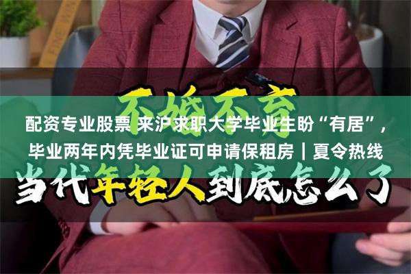 配资专业股票 来沪求职大学毕业生盼“有居”，毕业两年内凭毕业证可申请保租房｜夏令热线