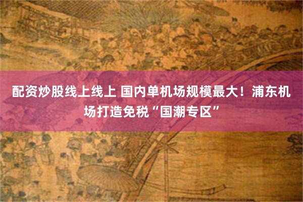 配资炒股线上线上 国内单机场规模最大！浦东机场打造免税“国潮专区”