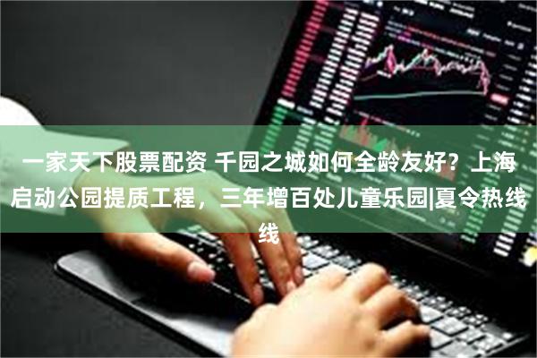 一家天下股票配资 千园之城如何全龄友好？上海启动公园提质工程，三年增百处儿童乐园|夏令热线